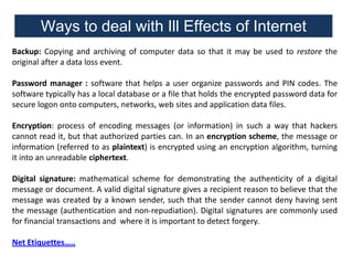 Ways to deal with Ill Effects of Internet
Backup: Copying and archiving of computer data so that it may be used to restore the
original after a data loss event.
Password manager : software that helps a user organize passwords and PIN codes. The
software typically has a local database or a file that holds the encrypted password data for
secure logon onto computers, networks, web sites and application data files.
Encryption: process of encoding messages (or information) in such a way that hackers
cannot read it, but that authorized parties can. In an encryption scheme, the message or
information (referred to as plaintext) is encrypted using an encryption algorithm, turning
it into an unreadable ciphertext.
Digital signature: mathematical scheme for demonstrating the authenticity of a digital
message or document. A valid digital signature gives a recipient reason to believe that the
message was created by a known sender, such that the sender cannot deny having sent
the message (authentication and non-repudiation). Digital signatures are commonly used
for financial transactions and where it is important to detect forgery.
Net Etiquettes…..

 
