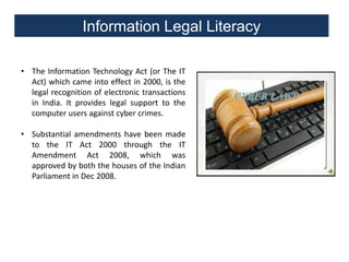 Information Legal Literacy
• The Information Technology Act (or The IT
Act) which came into effect in 2000, is the
legal recognition of electronic transactions
in India. It provides legal support to the
computer users against cyber crimes.
• Substantial amendments have been made
to the IT Act 2000 through the IT
Amendment Act 2008, which was
approved by both the houses of the Indian
Parliament in Dec 2008.

 