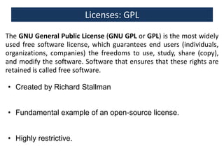 Licenses: GPL
The GNU General Public License (GNU GPL or GPL) is the most widely
used free software license, which guarantees end users (individuals,
organizations, companies) the freedoms to use, study, share (copy),
and modify the software. Software that ensures that these rights are
retained is called free software. General Public License v3
• Created by Richard Stallman
• Fundamental example of an open-source license.
• Highly restrictive.

 