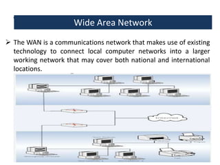 Wide Area Network: Network
Wide Area
 The WAN is a communications network that makes use of existing
technology to connect local computer networks into a larger
working network that may cover both national and international
locations.

7

 