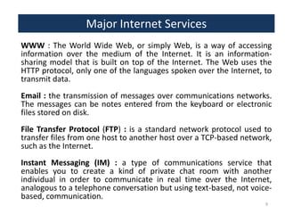 Major Internet Services
WWW : The World Wide Web, or simply Web, is a way of accessing
information over the medium of the Internet. It is an informationsharing model that is built on top of the Internet. The Web uses the
HTTP protocol, only one of the languages spoken over the Internet, to
transmit data.
Email : the transmission of messages over communications networks.
The messages can be notes entered from the keyboard or electronic
files stored on disk.
File Transfer Protocol (FTP) : is a standard network protocol used to
transfer files from one host to another host over a TCP-based network,
such as the Internet.
Instant Messaging (IM) : a type of communications service that
enables you to create a kind of private chat room with another
individual in order to communicate in real time over the Internet,
analogous to a telephone conversation but using text-based, not voicebased, communication.
9

 