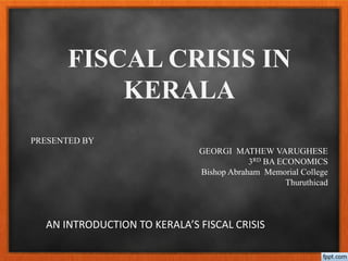 FISCAL CRISIS IN 
KERALA 
PRESENTED BY 
GEORGI MATHEW VARUGHESE 
3RD BA ECONOMICS 
Bishop Abraham Memorial College 
AN INTRODUCTION TO KERALA’S FISCAL CRISIS 
Thuruthicad 
 