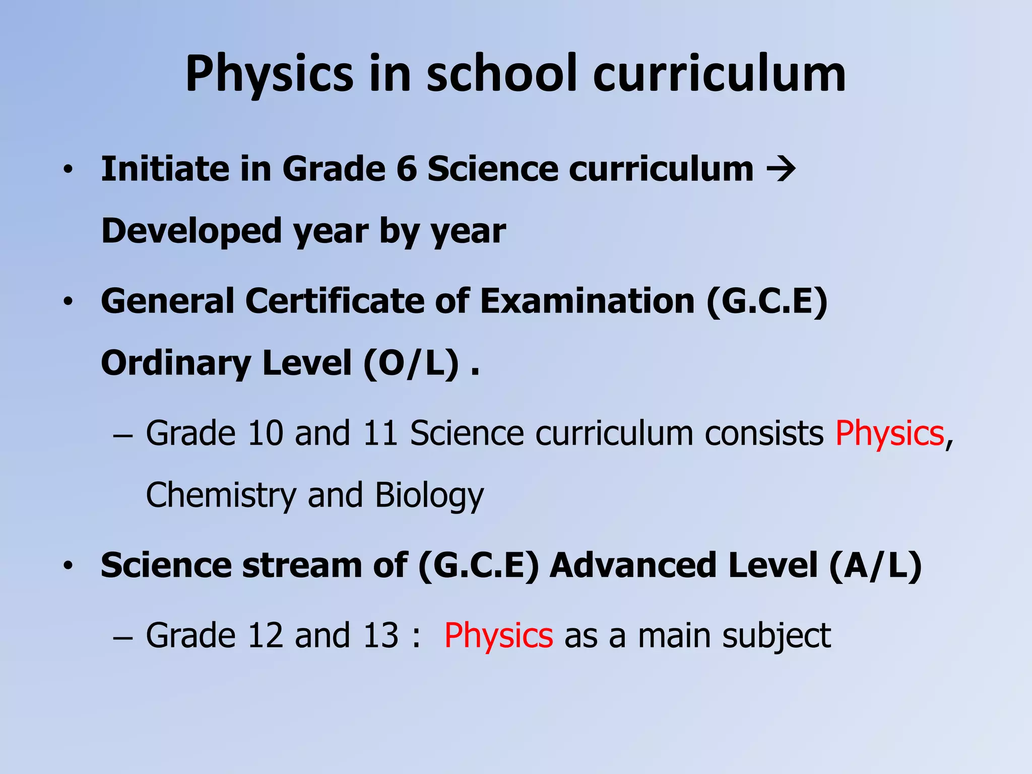 Physics in school curriculum
• Initiate in Grade 6 Science curriculum 
Developed year by year
• General Certificate of Examination (G.C.E)
Ordinary Level (O/L) .
– Grade 10 and 11 Science curriculum consists Physics,
Chemistry and Biology
• Science stream of (G.C.E) Advanced Level (A/L)
– Grade 12 and 13 : Physics as a main subject
 