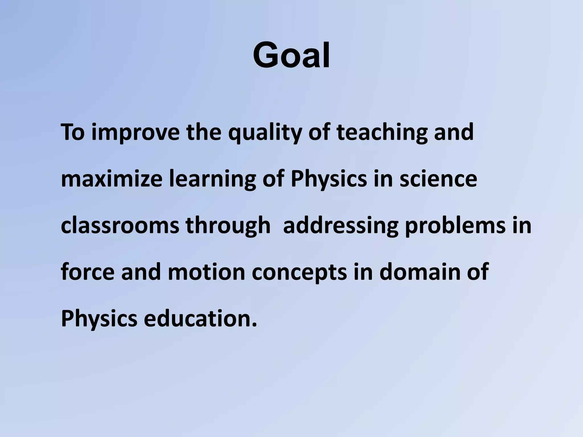 Goal
To improve the quality of teaching and
maximize learning of Physics in science
classrooms through addressing problems in
force and motion concepts in domain of
Physics education.
 