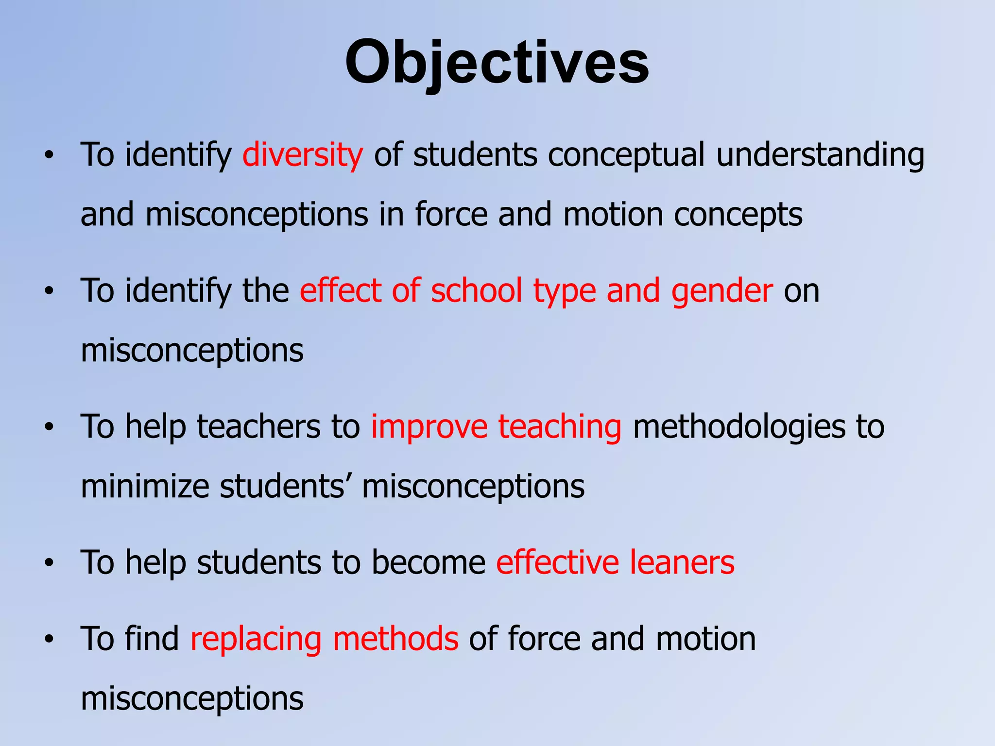 Objectives
• To identify diversity of students conceptual understanding
and misconceptions in force and motion concepts
• To identify the effect of school type and gender on
misconceptions
• To help teachers to improve teaching methodologies to
minimize students’ misconceptions
• To help students to become effective leaners
• To find replacing methods of force and motion
misconceptions
 