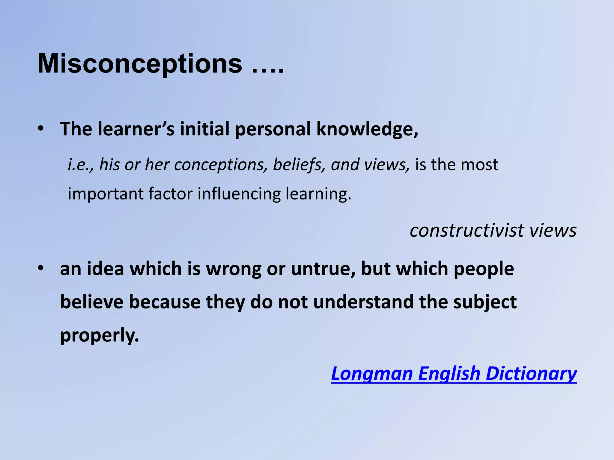 Misconceptions ….
• The learner’s initial personal knowledge,
i.e., his or her conceptions, beliefs, and views, is the most
important factor influencing learning.
constructivist views
• an idea which is wrong or untrue, but which people
believe because they do not understand the subject
properly.
Longman English Dictionary
 