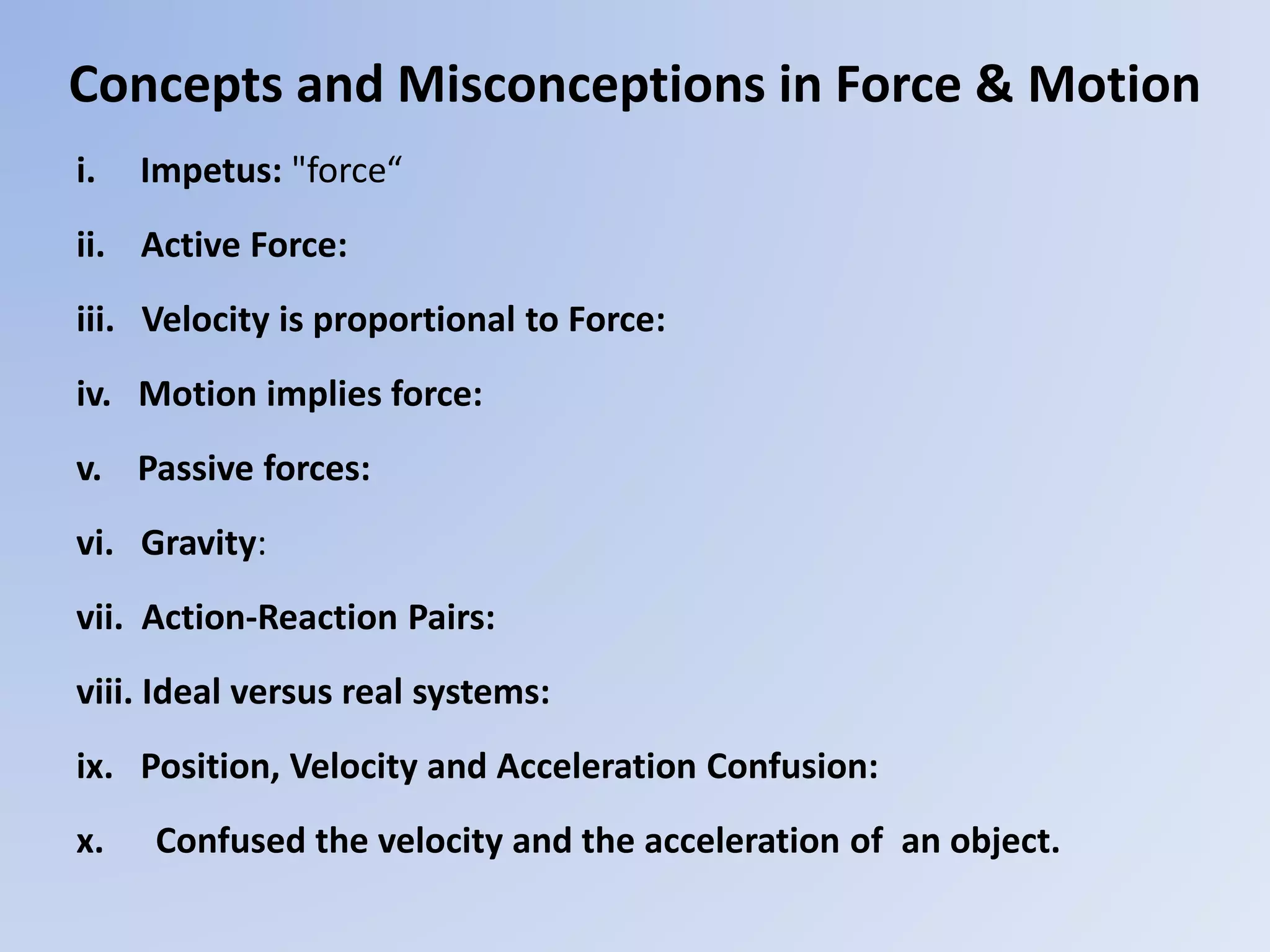 Concepts and Misconceptions in Force & Motion
i. Impetus: "force“
ii. Active Force:
iii. Velocity is proportional to Force:
iv. Motion implies force:
v. Passive forces:
vi. Gravity:
vii. Action-Reaction Pairs:
viii. Ideal versus real systems:
ix. Position, Velocity and Acceleration Confusion:
x. Confused the velocity and the acceleration of an object.
 