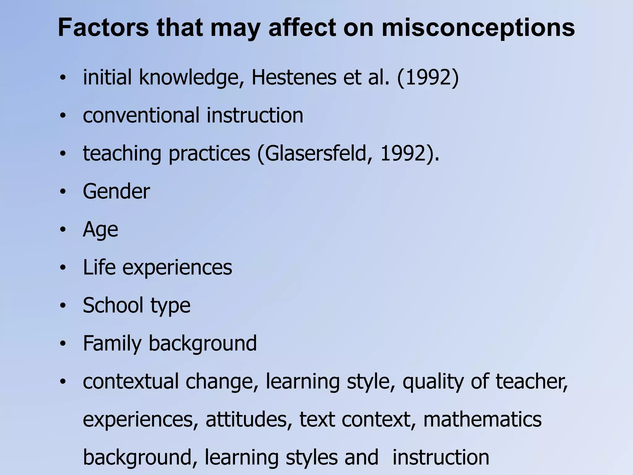 Factors that may affect on misconceptions
• initial knowledge, Hestenes et al. (1992)
• conventional instruction
• teaching practices (Glasersfeld, 1992).
• Gender
• Age
• Life experiences
• School type
• Family background
• contextual change, learning style, quality of teacher,
experiences, attitudes, text context, mathematics
background, learning styles and instruction
 