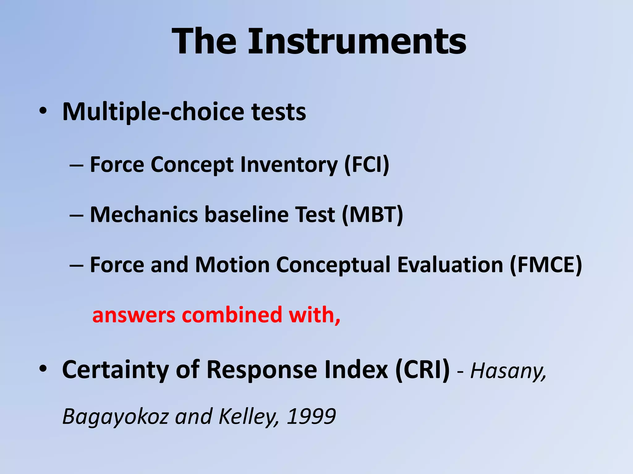 The Instruments
• Multiple-choice tests
– Force Concept Inventory (FCI)
– Mechanics baseline Test (MBT)
– Force and Motion Conceptual Evaluation (FMCE)
answers combined with,
• Certainty of Response Index (CRI) - Hasany,
Bagayokoz and Kelley, 1999
 