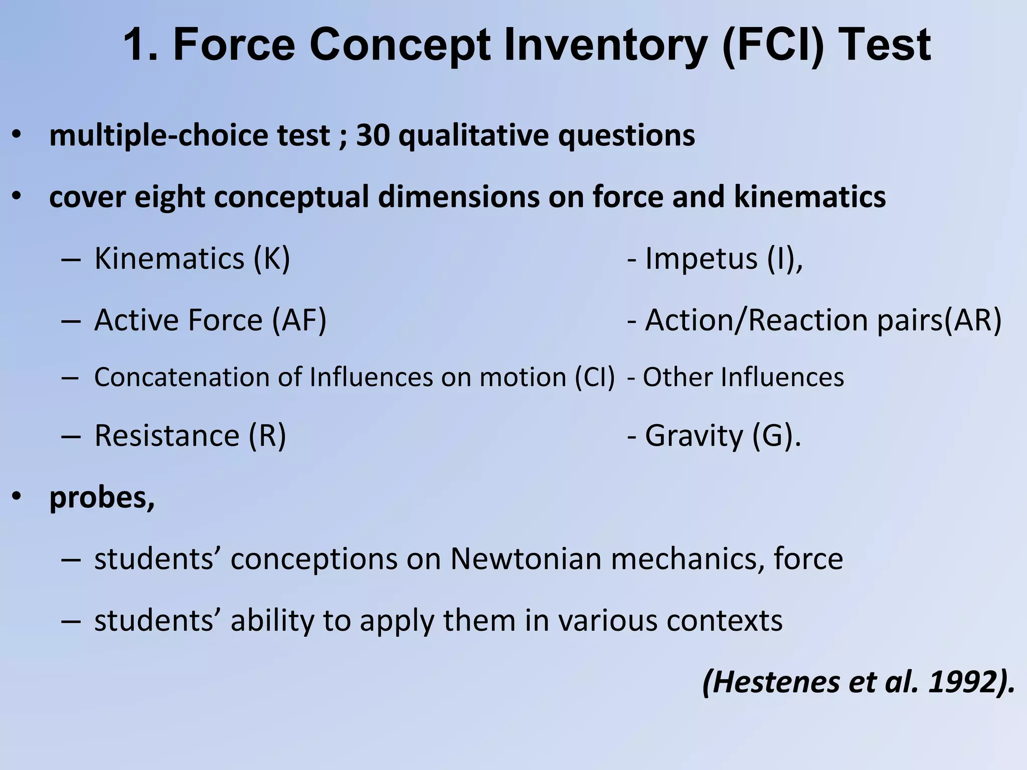 1. Force Concept Inventory (FCI) Test
• multiple-choice test ; 30 qualitative questions
• cover eight conceptual dimensions on force and kinematics
– Kinematics (K) - Impetus (I),
– Active Force (AF) - Action/Reaction pairs(AR)
– Concatenation of Influences on motion (CI) - Other Influences
– Resistance (R) - Gravity (G).
• probes,
– students’ conceptions on Newtonian mechanics, force
– students’ ability to apply them in various contexts
(Hestenes et al. 1992).
 