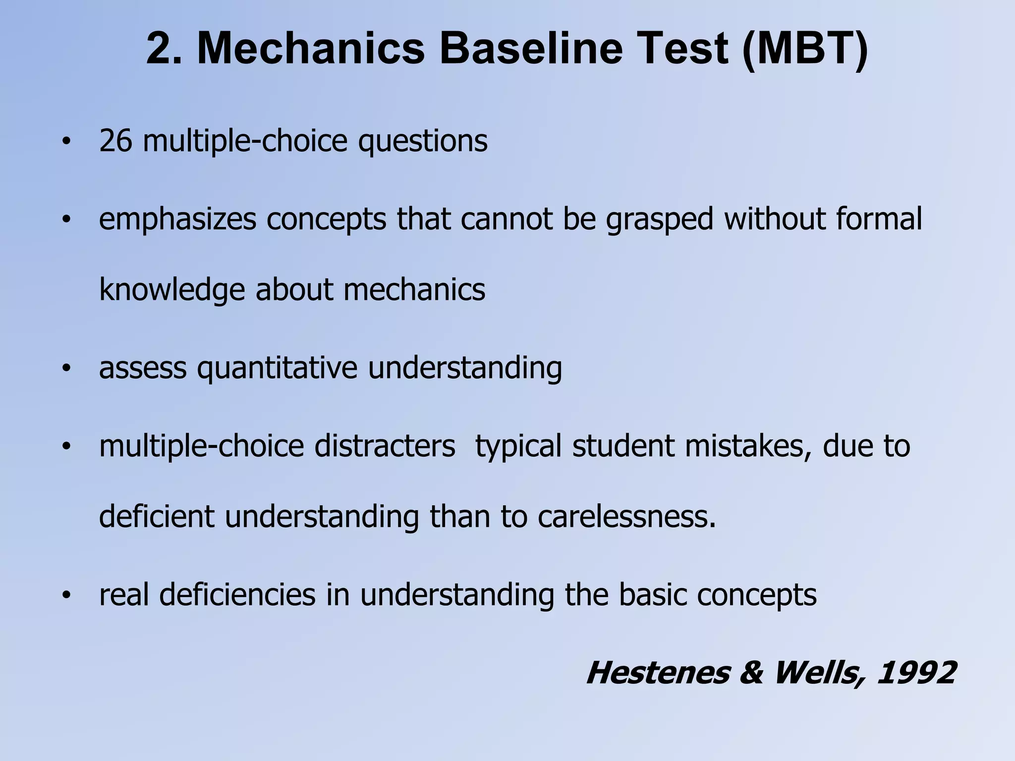 2. Mechanics Baseline Test (MBT)
• 26 multiple-choice questions
• emphasizes concepts that cannot be grasped without formal
knowledge about mechanics
• assess quantitative understanding
• multiple-choice distracters typical student mistakes, due to
deficient understanding than to carelessness.
• real deficiencies in understanding the basic concepts
Hestenes & Wells, 1992
 