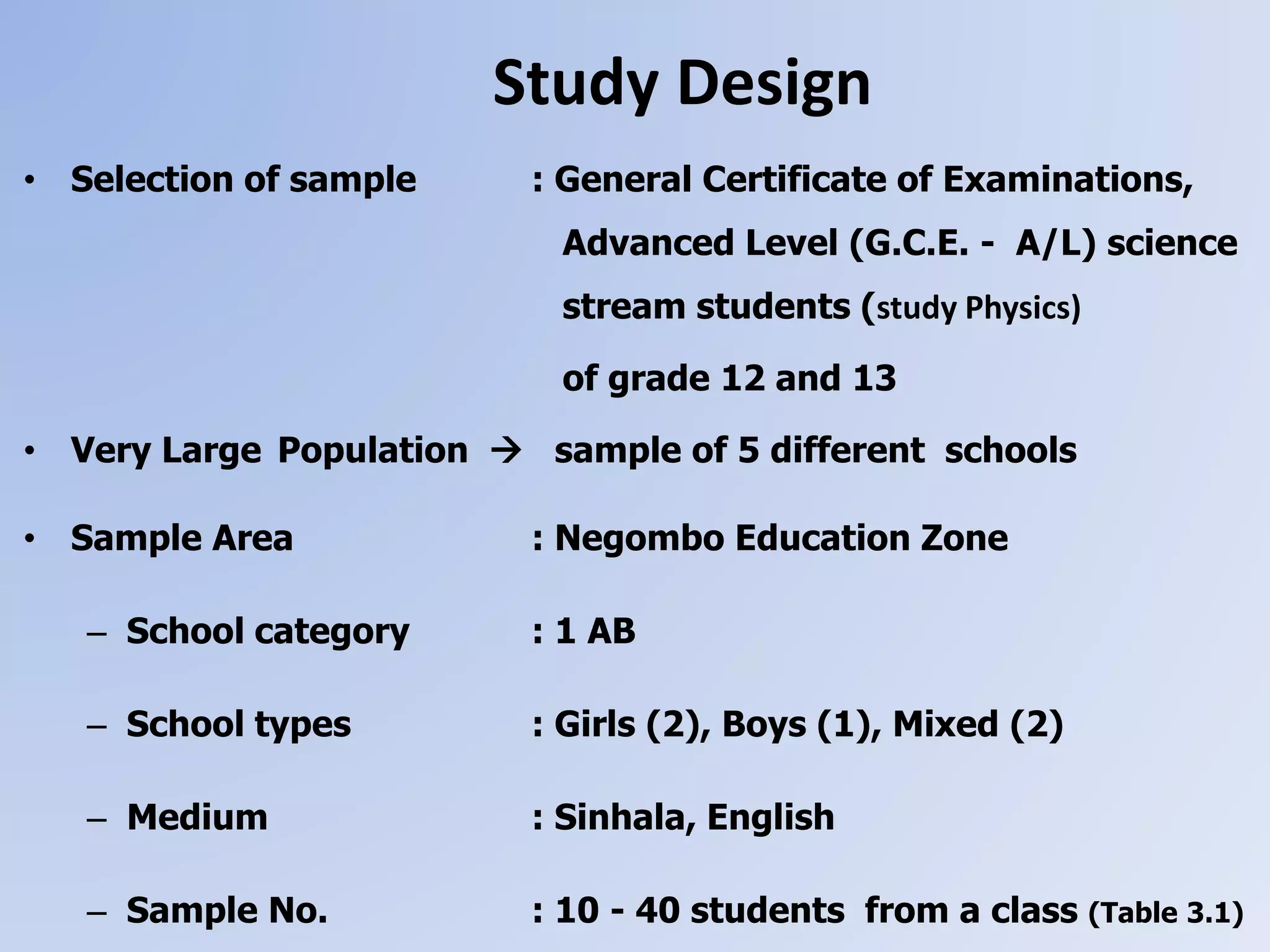 • Selection of sample : General Certificate of Examinations,
Advanced Level (G.C.E. - A/L) science
stream students (study Physics)
of grade 12 and 13
• Very Large Population  sample of 5 different schools
• Sample Area : Negombo Education Zone
– School category : 1 AB
– School types : Girls (2), Boys (1), Mixed (2)
– Medium : Sinhala, English
– Sample No. : 10 - 40 students from a class (Table 3.1)
Study Design
 