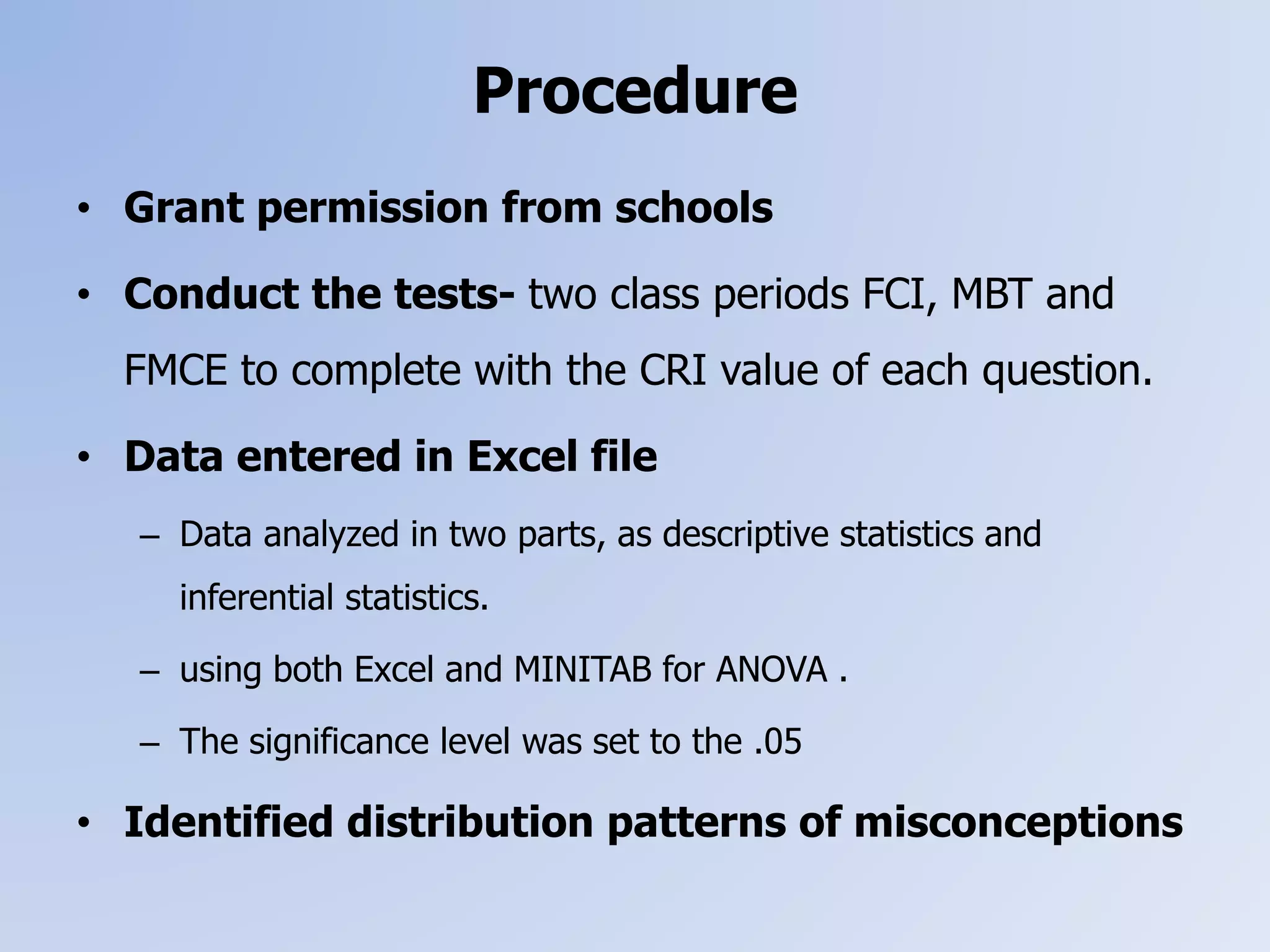 Procedure
• Grant permission from schools
• Conduct the tests- two class periods FCI, MBT and
FMCE to complete with the CRI value of each question.
• Data entered in Excel file
– Data analyzed in two parts, as descriptive statistics and
inferential statistics.
– using both Excel and MINITAB for ANOVA .
– The significance level was set to the .05
• Identified distribution patterns of misconceptions
 