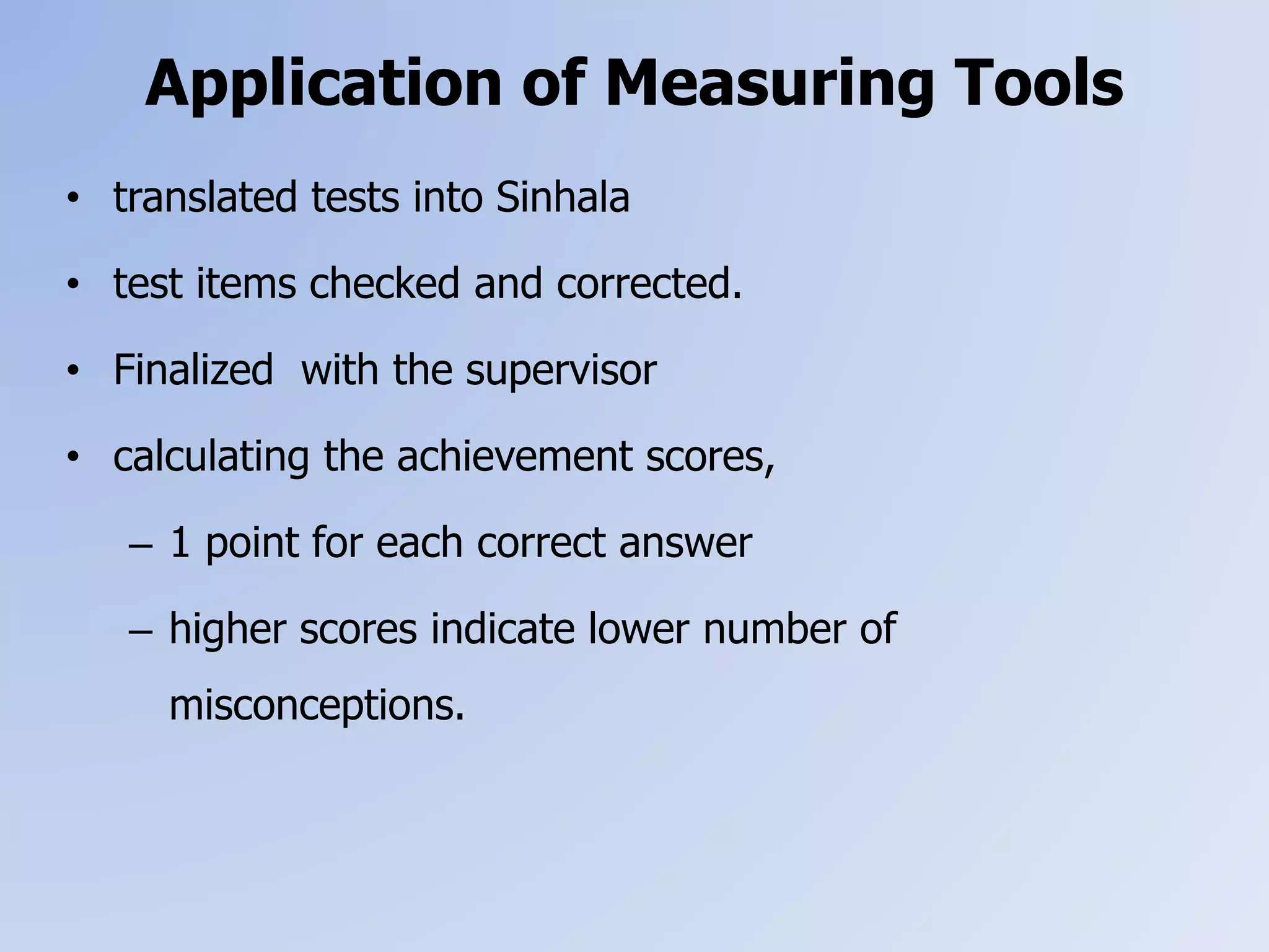Application of Measuring Tools
• translated tests into Sinhala
• test items checked and corrected.
• Finalized with the supervisor
• calculating the achievement scores,
– 1 point for each correct answer
– higher scores indicate lower number of
misconceptions.
 