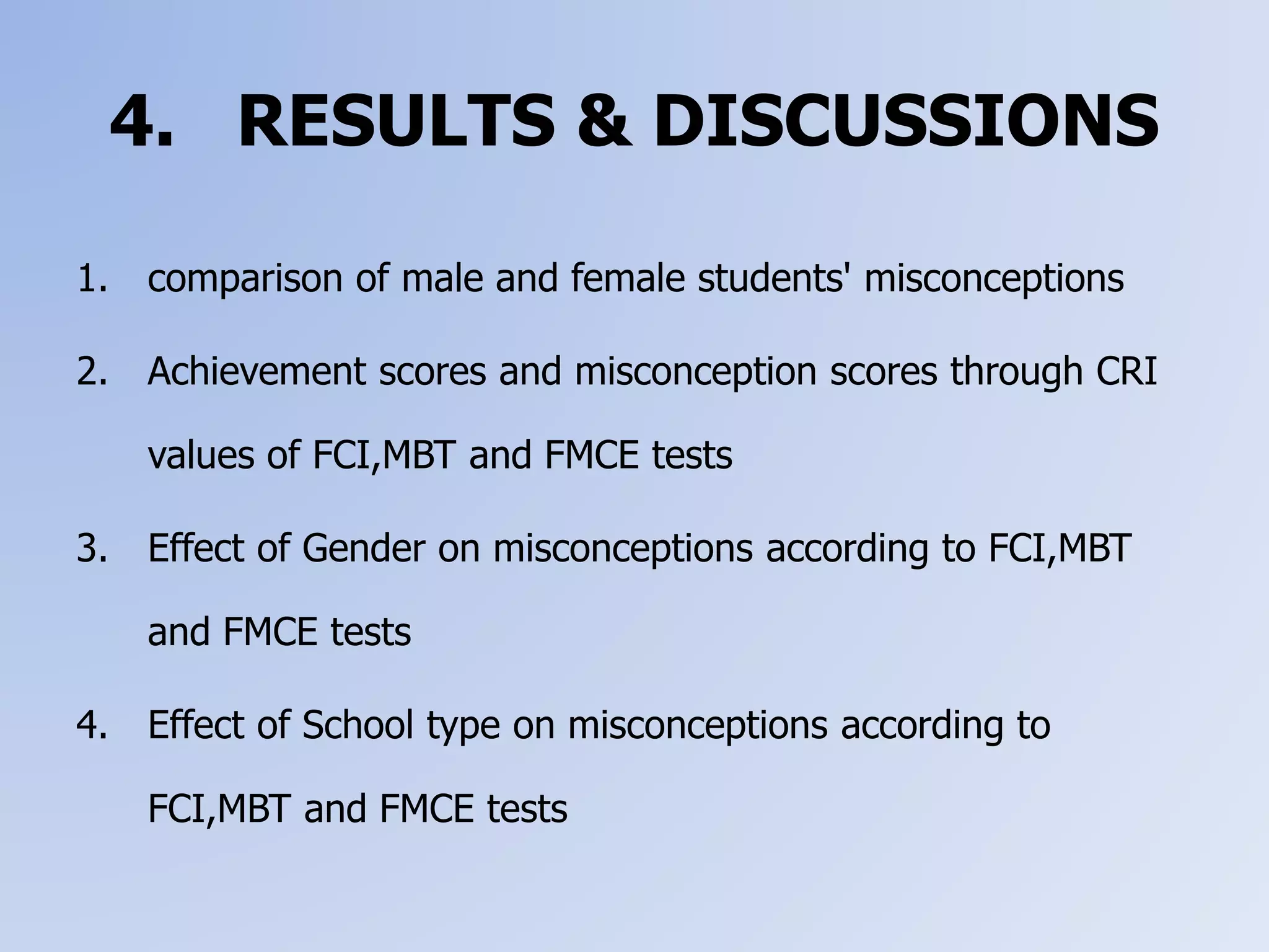 4. RESULTS & DISCUSSIONS
1. comparison of male and female students' misconceptions
2. Achievement scores and misconception scores through CRI
values of FCI,MBT and FMCE tests
3. Effect of Gender on misconceptions according to FCI,MBT
and FMCE tests
4. Effect of School type on misconceptions according to
FCI,MBT and FMCE tests
 