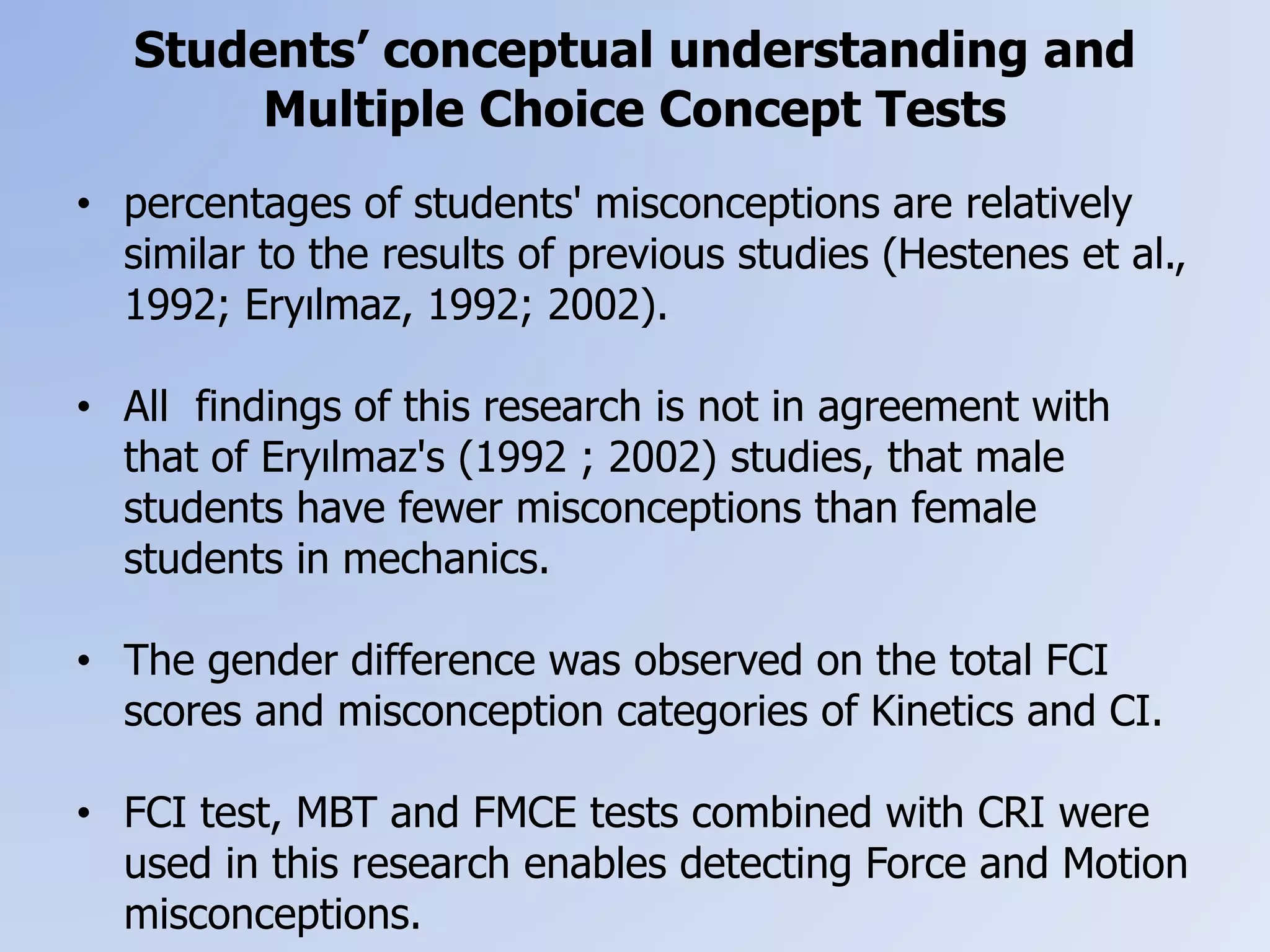 Students’ conceptual understanding and
Multiple Choice Concept Tests
• percentages of students' misconceptions are relatively
similar to the results of previous studies (Hestenes et al.,
1992; Eryılmaz, 1992; 2002).
• All findings of this research is not in agreement with
that of Eryılmaz's (1992 ; 2002) studies, that male
students have fewer misconceptions than female
students in mechanics.
• The gender difference was observed on the total FCI
scores and misconception categories of Kinetics and CI.
• FCI test, MBT and FMCE tests combined with CRI were
used in this research enables detecting Force and Motion
misconceptions.
 