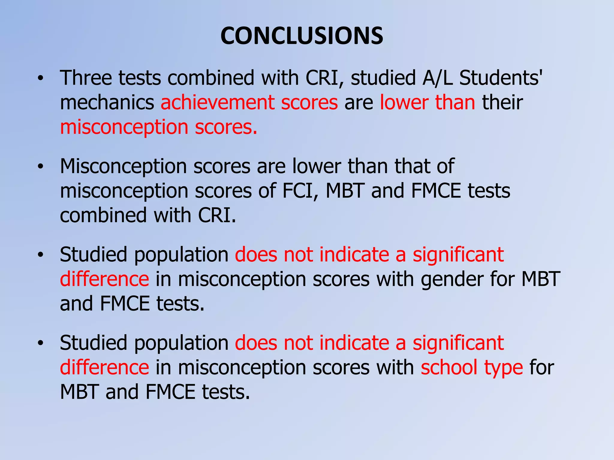 CONCLUSIONS
• Three tests combined with CRI, studied A/L Students'
mechanics achievement scores are lower than their
misconception scores.
• Misconception scores are lower than that of
misconception scores of FCI, MBT and FMCE tests
combined with CRI.
• Studied population does not indicate a significant
difference in misconception scores with gender for MBT
and FMCE tests.
• Studied population does not indicate a significant
difference in misconception scores with school type for
MBT and FMCE tests.
 