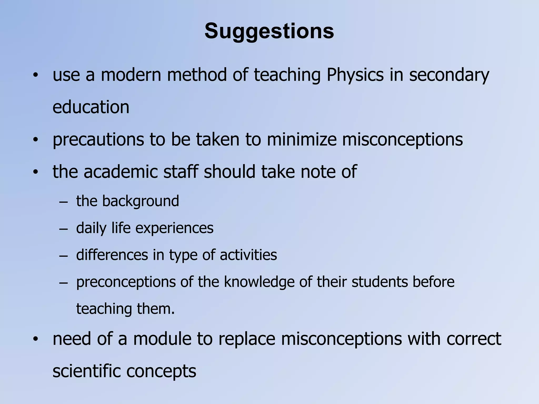 Suggestions
• use a modern method of teaching Physics in secondary
education
• precautions to be taken to minimize misconceptions
• the academic staff should take note of
– the background
– daily life experiences
– differences in type of activities
– preconceptions of the knowledge of their students before
teaching them.
• need of a module to replace misconceptions with correct
scientific concepts
 