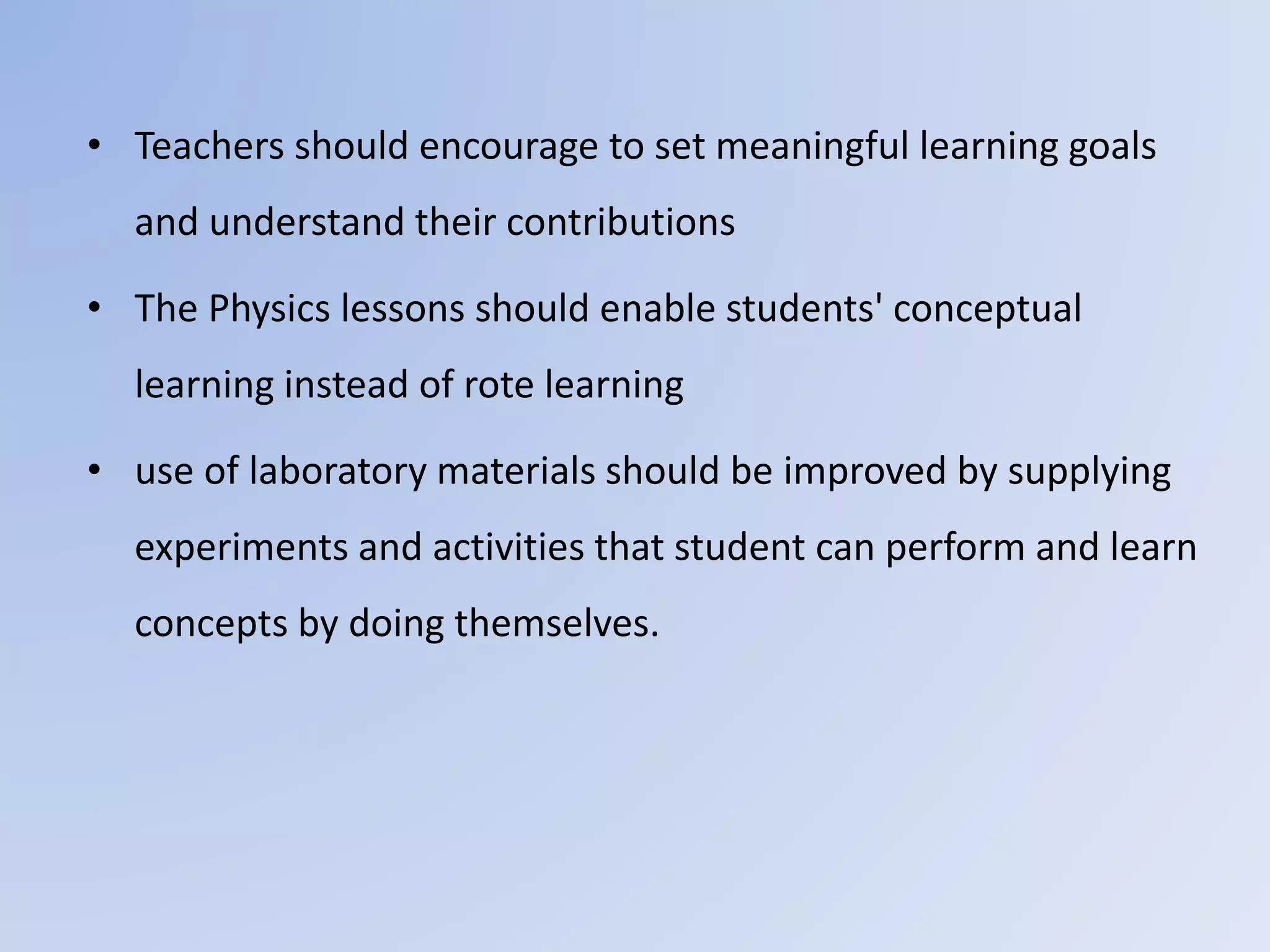 • Teachers should encourage to set meaningful learning goals
and understand their contributions
• The Physics lessons should enable students' conceptual
learning instead of rote learning
• use of laboratory materials should be improved by supplying
experiments and activities that student can perform and learn
concepts by doing themselves.
 