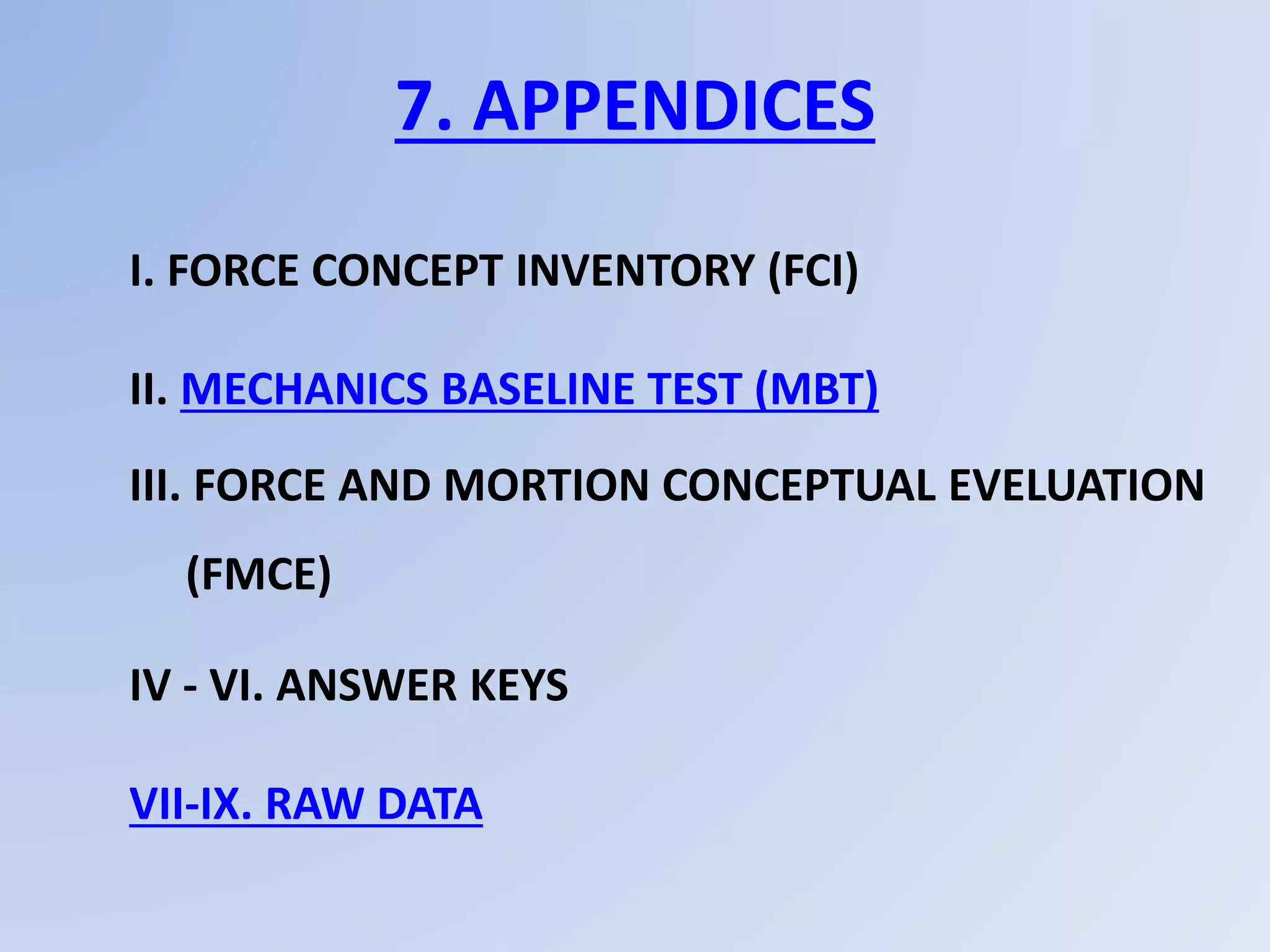 7. APPENDICES
I. FORCE CONCEPT INVENTORY (FCI)
II. MECHANICS BASELINE TEST (MBT)
III. FORCE AND MORTION CONCEPTUAL EVELUATION
(FMCE)
IV - VI. ANSWER KEYS
VII-IX. RAW DATA
 