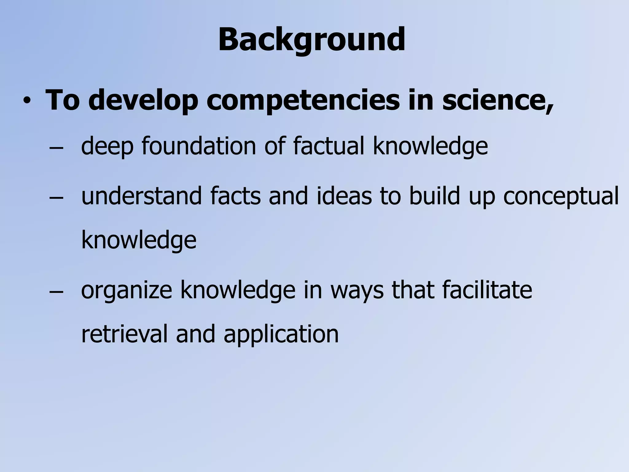 • To develop competencies in science,
– deep foundation of factual knowledge
– understand facts and ideas to build up conceptual
knowledge
– organize knowledge in ways that facilitate
retrieval and application
Background
 