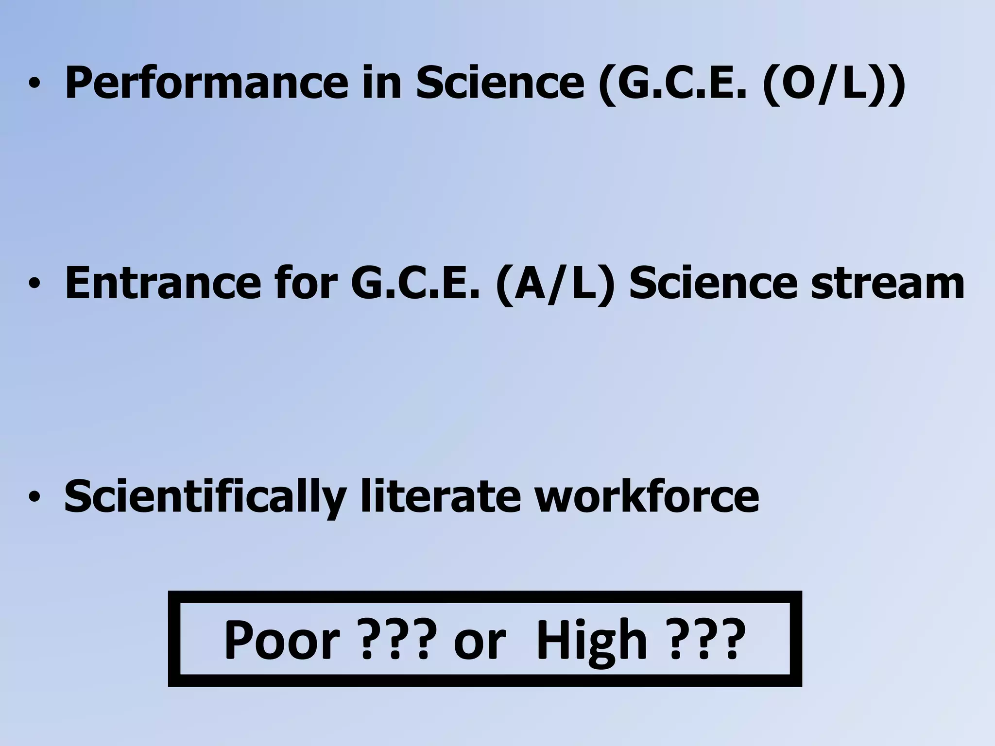 • Performance in Science (G.C.E. (O/L))
• Entrance for G.C.E. (A/L) Science stream
• Scientifically literate workforce
Poor ??? or High ???
 