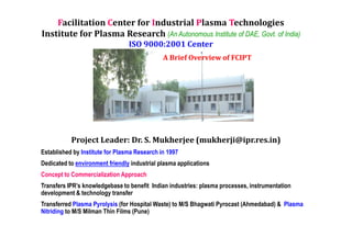 Facilitation Center for Industrial Plasma Technologies
Institute for Plasma Research (An Autonomous Institute of DAE, Govt. of India)
                                 ISO 9000:2001 Center
                                              A Brief Overview of FCIPT




           Project Leader: Dr. S. Mukherjee (mukherji@ipr.res.in)
Established by Institute for Plasma Research in 1997
Dedicated to environment friendly industrial plasma applications
Concept to Commercialization Approach
Transfers IPR’s knowledgebase to benefit Indian industries: plasma processes, instrumentation
development & technology transfer
Transferred Plasma Pyrolysis (for Hospital Waste) to M/S Bhagwati Pyrocast (Ahmedabad) & Plasma
Nitriding to M/S Milman Thin Films (Pune)
 