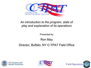 An introduction to the program, state of
  play and explanation of its operations

               Presented by

                Ron May
Director, Buffalo, NY C-TPAT Field Office




                  March 2012
                   1
                                   Field Operations
 