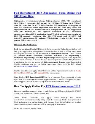 FCI Recruitment 2013 Application Form Online FCI
2013 Exam Date
fcijobsportal, www.fcijobsportal.com, fcijobsprotal.com 2013, FCI recruitment
2013, FCI 2013 recruitment, FCI vacancy 2013, FCI jobs, FCI exam 2013, FCI 2013
exam, FCI exam date 2013, FCI 2013 exam date, FCI recruitment 2013 application
form, FCI recruitment online application form 2013, FCI 2013 apply online, FCI
application form 2013, FCI online form 2013, FCI aply online 2013, FCI application
form 2013 download, FCI civil engineers recruitment 2013, FCI mechanical
engineers recruitment 2013 application form, FCI electrical engineers recruitment
2013, FCI accounts recruitment jobs 2013, FCI admit card 2013, FCI hall
ticket, FCI exam pattern, FCI syllabus, FCI eligibility criteria 2013, FCI selection
process, FCI written exam 2013
FCI Exam 2013 Notification:
Food Corporation of India (FCI) one of the largest public Undertakings, dealing with
food grain supply chain management has invited online as well as offline applications
from eligible candidates for the Recruitment of Management Trainee. These Trainees
are General/ Depot/ Movement/ Accounts/ Technical/ Civil Engineering /
Mechanical Engineering / Electrical Engineering for various posts in its depots and
offices which are spread in all over the India. Food Corporation of India (FCI) has issued
a notification for the recruitment of 460 management Trainee posts. Interested &
Eligible candidates can get the Online Application Form from the FCI official
website www.fcijobsportal.com
Eligible candidates can apply either Online or Offline Application Form from 2 July,
2013 to 31 July, 2013 and till 7 august,2013 for remote areas.
Other details of FCI Recruitment 2013 like No of vacancies, Zone-wise details of posts,
Age Limit, Educational Qualifications, Application Fee, Last date of Application Form,
How to Apply, Selection Procedure, Important dates are mentioned below:
How To Apply Online For FCI Recruitment exam 2013:
Interested candidates can apply either through Online and Offline mode from 02-07-2013
to 31-07-2013 and 07-08-2013 for remote areas.
Online Mode: Candidates can apply online through the official
website www.fcijobsportal.com by filling up all the necessary details. Take print out of
filled application form and send along with Demand Draft/ Bank Challan, self attached
photocopies of required certificates, affixed photographs addressed to
PB No. 35, Sector-19, Noida-201301.
 