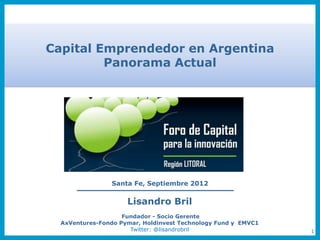 Capital Emprendedor en Argentina
         Panorama Actual




                Santa Fe, Septiembre 2012

                     Lisandro Bril
                    Fundador - Socio Gerente
  AxVentures-Fondo Pymar, Holdinvest Technology Fund y EMVC1
                      Twitter: @lisandrobril                   1
 