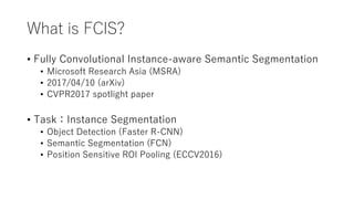 What is FCIS?
• Fully Convolutional Instance-aware Semantic Segmentation
• Microsoft Research Asia (MSRA)
• 2017/04/10 (ar...
