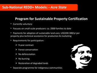 Program for Sustainable Property Certification Currently voluntary Focuses on small-scale producers: ca. 2000 families to date  Payments for adoption of sustainable land uses: US$200-300/yr per  property plus technical assistance for production & marketing Requirements for participation: 9-year contract Forest conservation No deforestation No burning Restoration of degraded lands Separate programme for indigenous communities Sub-National REDD+ Models:  - Acre State 