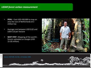 PERU  - Cost USD 430,000 to map an area the size of Netherlands (4.3 million ha) Average cost between USD 0.02 and USD 0.10 per hectare NEXT STEP :  Mapping of the world‘s forests uploaded on Google (USD 15-20 million) Greg Asner Carnegie Institute Source: NATURE, Vol 461, 22 October 2009 LIDAR forest carbon measurement 