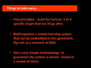 Five principles – push for Cancun. 1 to 3 specific target that we all go after. Build together a simple learning system that can be embedded in the agreement. Big role as a network of NGO Get a very simple methodology  to guarantee the carbon is stored - tested in a couple of years.   Things to take away… 