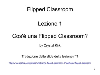 1
Flipped Classroom
Lezione 1
Cos'è una Flipped Classroom?
by Crystal Kirk
Traduzione delle slide della lezione n°1
http://www.sophia.org/tutorials/what-is-the-flipped-classroom--3?pathway=flipped-classroom
 