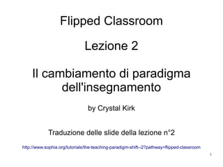 1
Flipped Classroom
Lezione 2
Il cambiamento di paradigma
dell'insegnamento
by Crystal Kirk
Traduzione delle slide della lezione n°2
http://www.sophia.org/tutorials/the-teaching-paradigm-shift--2?pathway=flipped-classroom
 