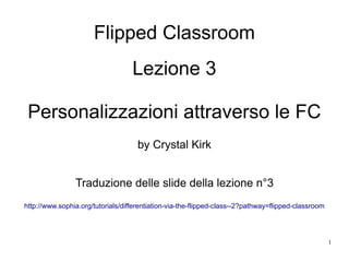 1
Flipped Classroom
Lezione 3
Personalizzazioni attraverso le FC
by Crystal Kirk
Traduzione delle slide della lezione n°3
http://www.sophia.org/tutorials/differentiation-via-the-flipped-class--2?pathway=flipped-classroom
 