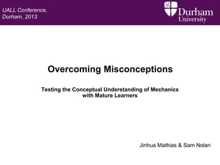 UALL Conference,
Durham, 2013

Overcoming Misconceptions
Testing the Conceptual Understanding of Mechanics
with Mature Learners

Jinhua Mathias & Sam Nolan

 