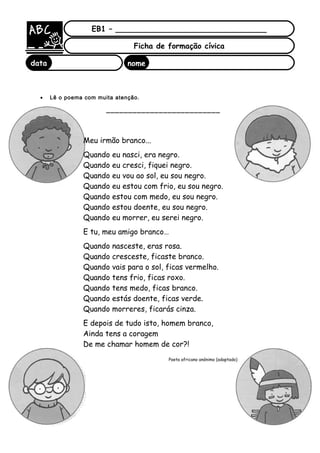 • Lê o poema com muita atenção.
__________________________
EB1 – ________________________________
Ficha de formação cívica
data nome
:
Meu irmão branco...
Quando eu nasci, era negro.
Quando eu cresci, fiquei negro.
Quando eu vou ao sol, eu sou negro.
Quando eu estou com frio, eu sou negro.
Quando estou com medo, eu sou negro.
Quando estou doente, eu sou negro.
Quando eu morrer, eu serei negro.
E tu, meu amigo branco…
Quando nasceste, eras rosa.
Quando cresceste, ficaste branco.
Quando vais para o sol, ficas vermelho.
Quando tens frio, ficas roxo.
Quando tens medo, ficas branco.
Quando estás doente, ficas verde.
Quando morreres, ficarás cinza.
E depois de tudo isto, homem branco,
Ainda tens a coragem
De me chamar homem de cor?!
Poeta africano anónimo (adaptado)
 