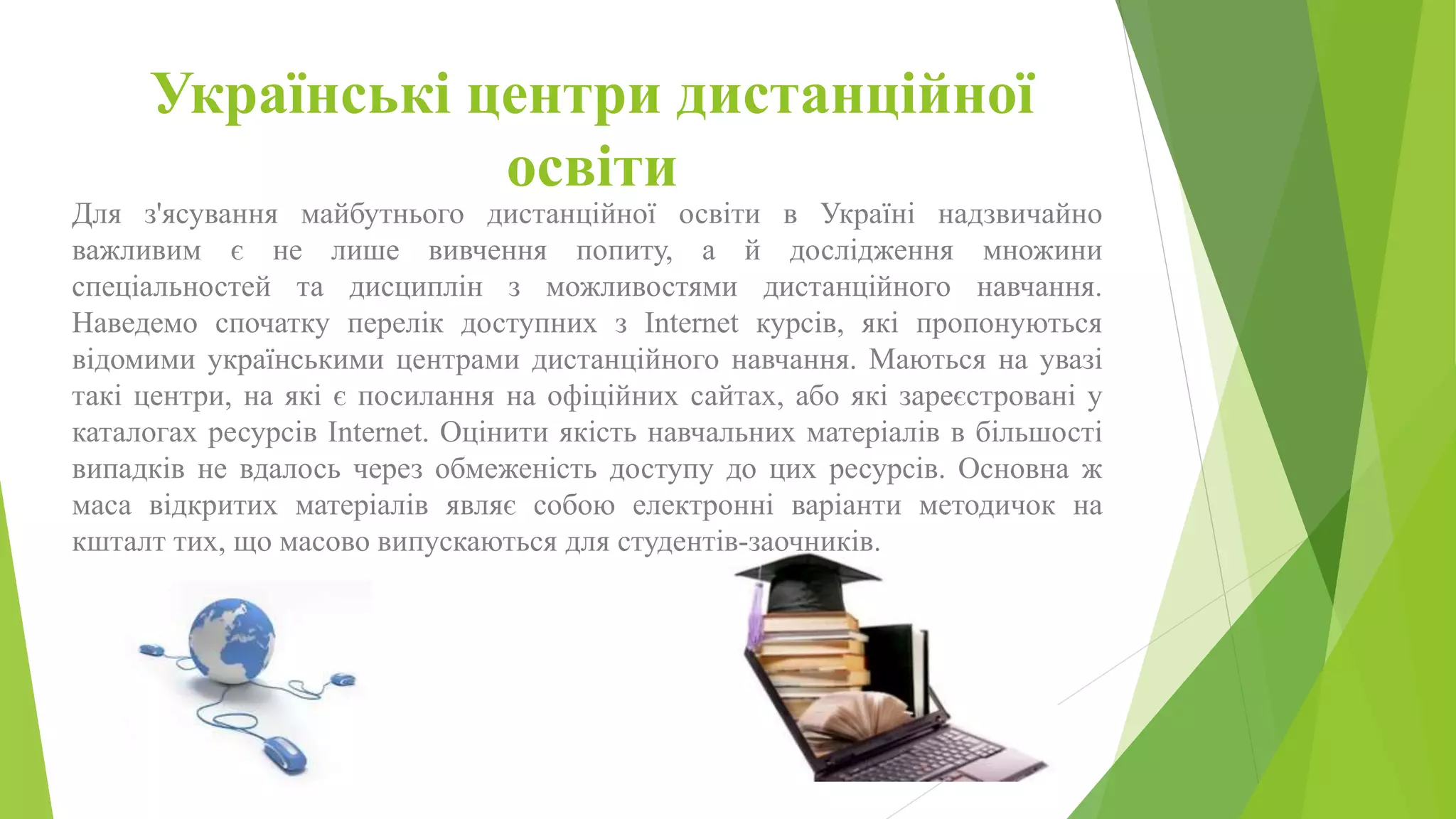 Українські центри дистанційної 
освіти 
Для з'ясування майбутнього дистанційної освіти в Україні надзвичайно 
важливим є не лише вивчення попиту, а й дослідження множини 
спеціальностей та дисциплін з можливостями дистанційного навчання. 
Наведемо спочатку перелік доступних з Іnternet курсів, які пропонуються 
відомими українськими центрами дистанційного навчання. Маються на увазі 
такі центри, на які є посилання на офіційних сайтах, або які зареєстровані у 
каталогах ресурсів Іnternet. Оцінити якість навчальних матеріалів в більшості 
випадків не вдалось через обмеженість доступу до цих ресурсів. Основна ж 
маса відкритих матеріалів являє собою електронні варіанти методичок на 
кшталт тих, що масово випускаються для студентів-заочників. 
 