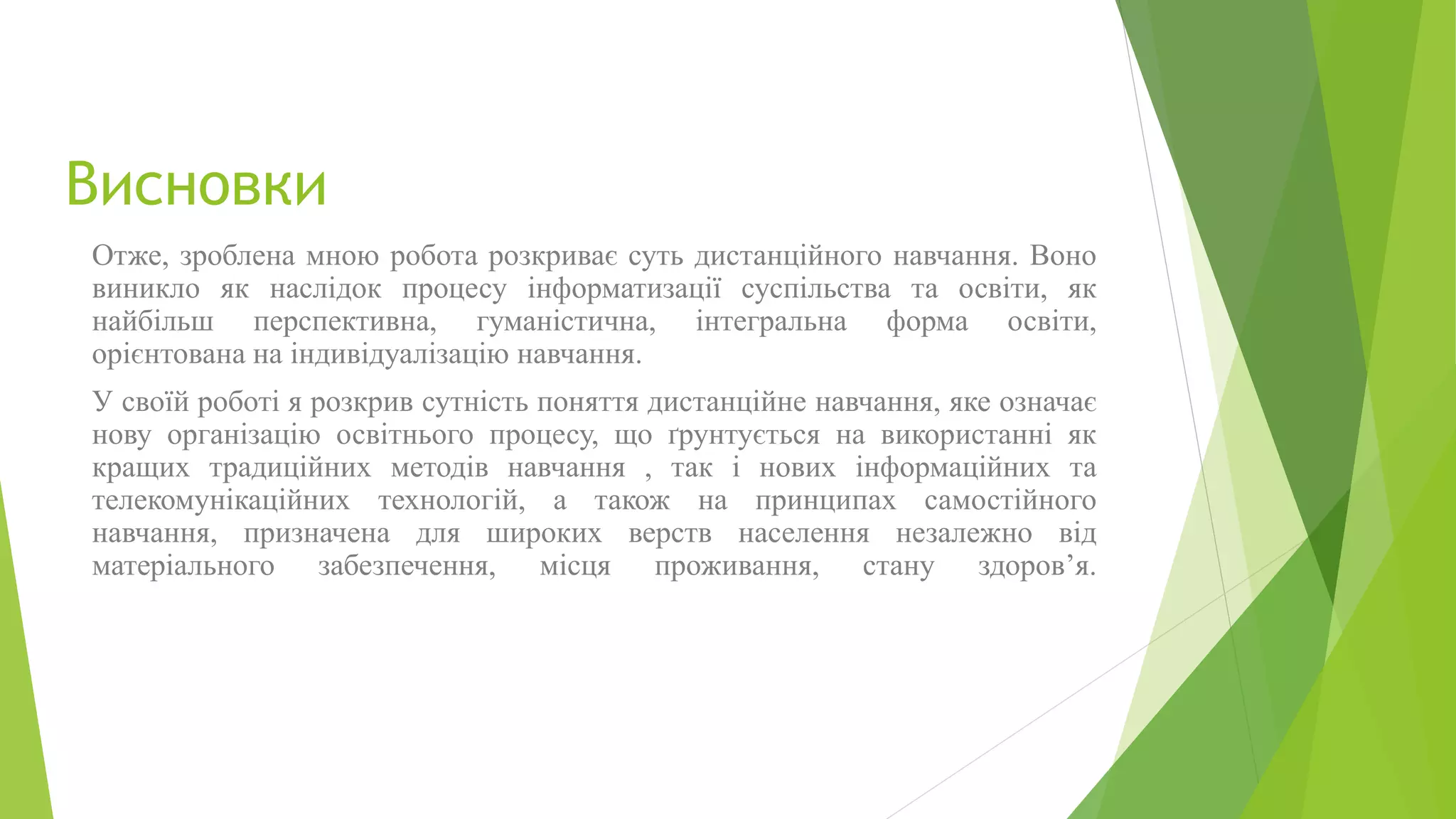 Висновки 
Отже, зроблена мною робота розкриває суть дистанційного навчання. Воно 
виникло як наслідок процесу інформатизації суспільства та освіти, як 
найбільш перспективна, гуманістична, інтегральна форма освіти, 
орієнтована на індивідуалізацію навчання. 
У своїй роботі я розкрив сутність поняття дистанційне навчання, яке означає 
нову організацію освітнього процесу, що ґрунтується на використанні як 
кращих традиційних методів навчання , так і нових інформаційних та 
телекомунікаційних технологій, а також на принципах самостійного 
навчання, призначена для широких верств населення незалежно від 
матеріального забезпечення, місця проживання, стану здоров’я. 
 
