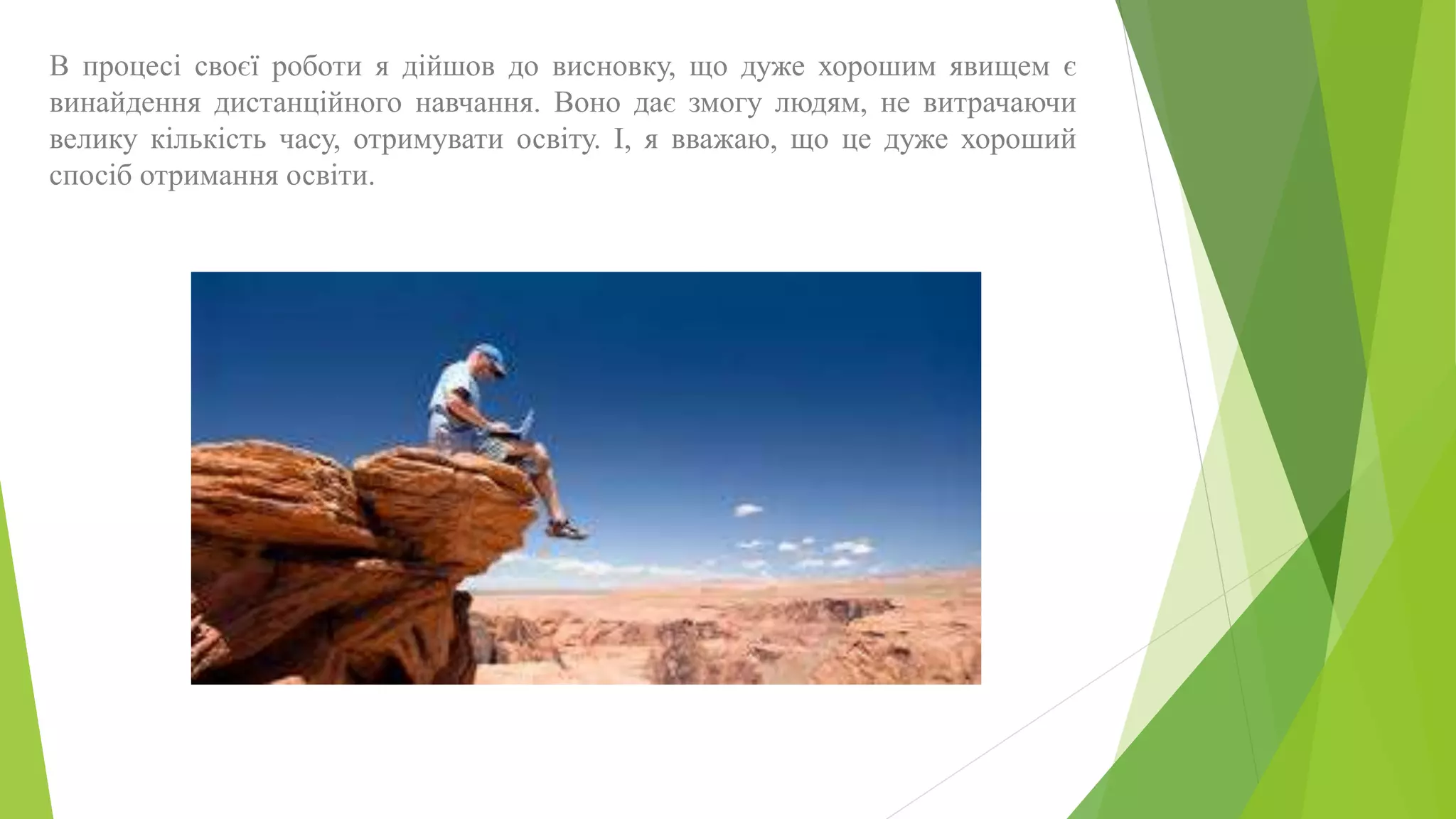 В процесі своєї роботи я дійшов до висновку, що дуже хорошим явищем є 
винайдення дистанційного навчання. Воно дає змогу людям, не витрачаючи 
велику кількість часу, отримувати освіту. І, я вважаю, що це дуже хороший 
спосіб отримання освіти. 
 