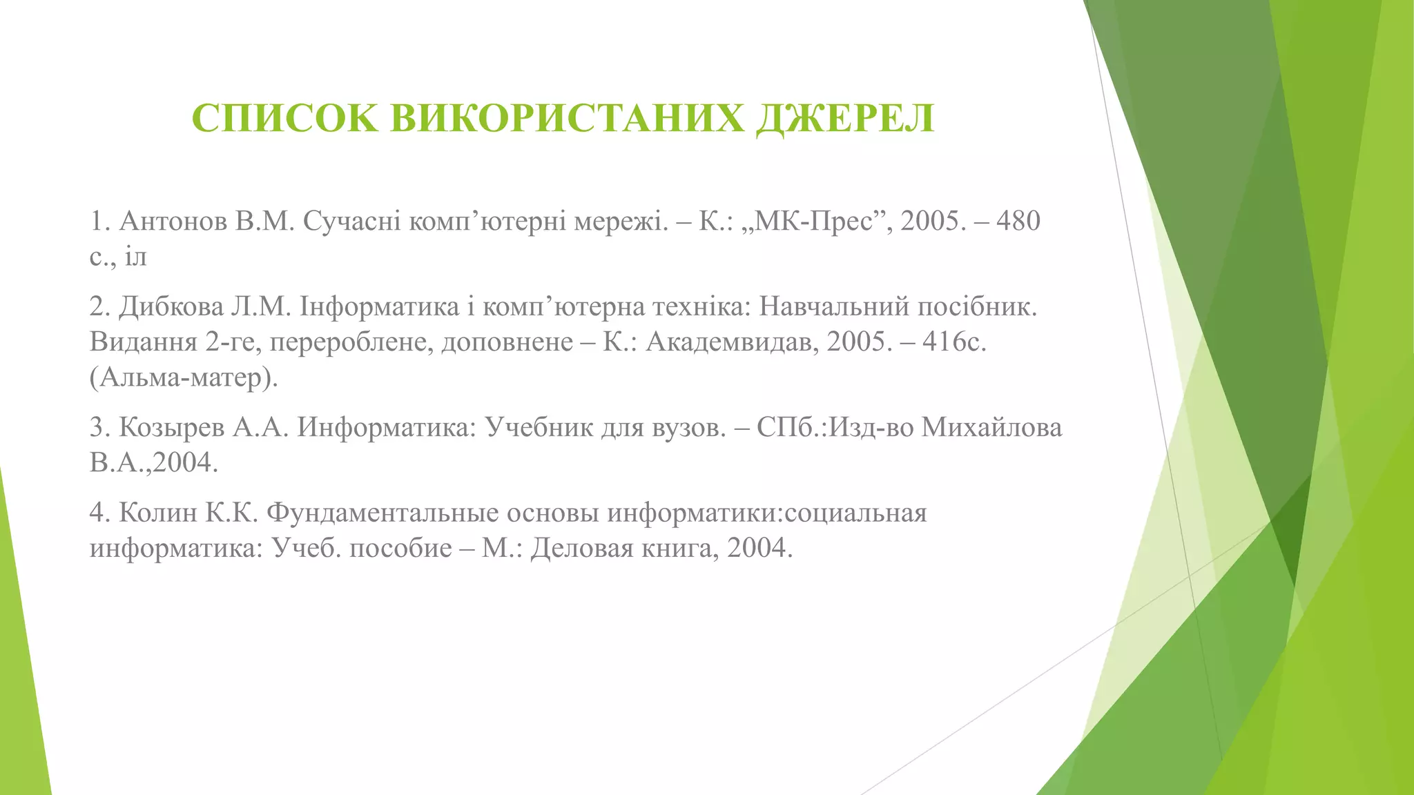 СПИСОK ВИКОРИСТАНИХ ДЖЕРЕЛ 
1. Антонов В.М. Сучасні комп’ютерні мережі. – К.: „МК-Прес”, 2005. – 480 
с., іл 
2. Дибкова Л.М. Інформатика і комп’ютерна техніка: Навчальний посібник. 
Видання 2-ге, перероблене, доповнене – К.: Академвидав, 2005. – 416с. 
(Альма-матер). 
3. Козырев А.А. Информатика: Учебник для вузов. – СПб.:Изд-во Михайлова 
В.А.,2004. 
4. Колин К.К. Фундаментальные основы информатики:социальная 
информатика: Учеб. пособие – М.: Деловая книга, 2004. 
