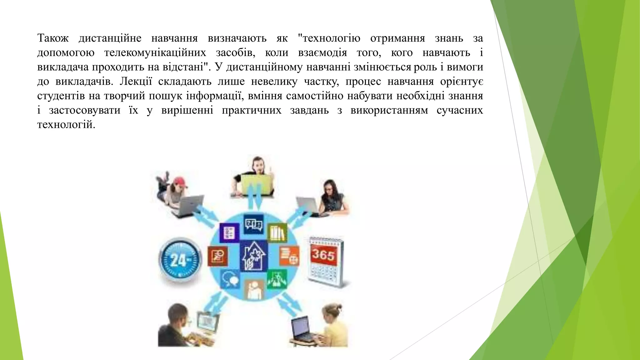 Також дистанційне навчання визначають як "технологію отримання знань за 
допомогою телекомунікаційних засобів, коли взаємодія того, кого навчають і 
викладача проходить на відстані". У дистанційному навчанні змінюється роль і вимоги 
до викладачів. Лекції складають лише невелику частку, процес навчання орієнтує 
студентів на творчий пошук інформації, вміння самостійно набувати необхідні знання 
і застосовувати їх у вирішенні практичних завдань з використанням сучасних 
технологій. 
 