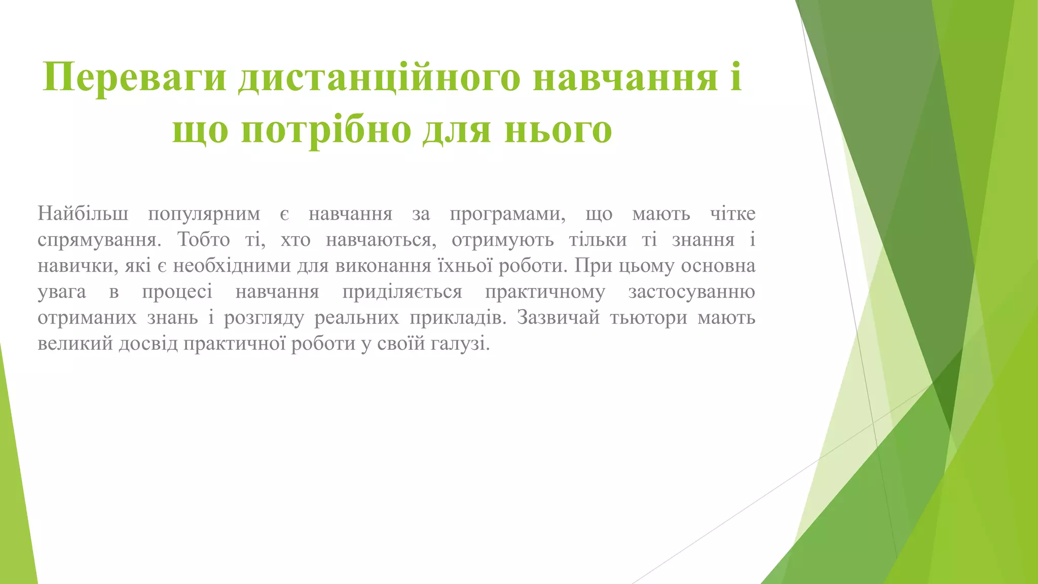 Переваги дистанційного навчання і 
що потрібно для нього 
Найбільш популярним є навчання за програмами, що мають чітке 
спрямування. Тобто ті, хто навчаються, отримують тільки ті знання і 
навички, які є необхідними для виконання їхньої роботи. При цьому основна 
увага в процесі навчання приділяється практичному застосуванню 
отриманих знань і розгляду реальних прикладів. Зазвичай тьютори мають 
великий досвід практичної роботи у своїй галузі. 
 