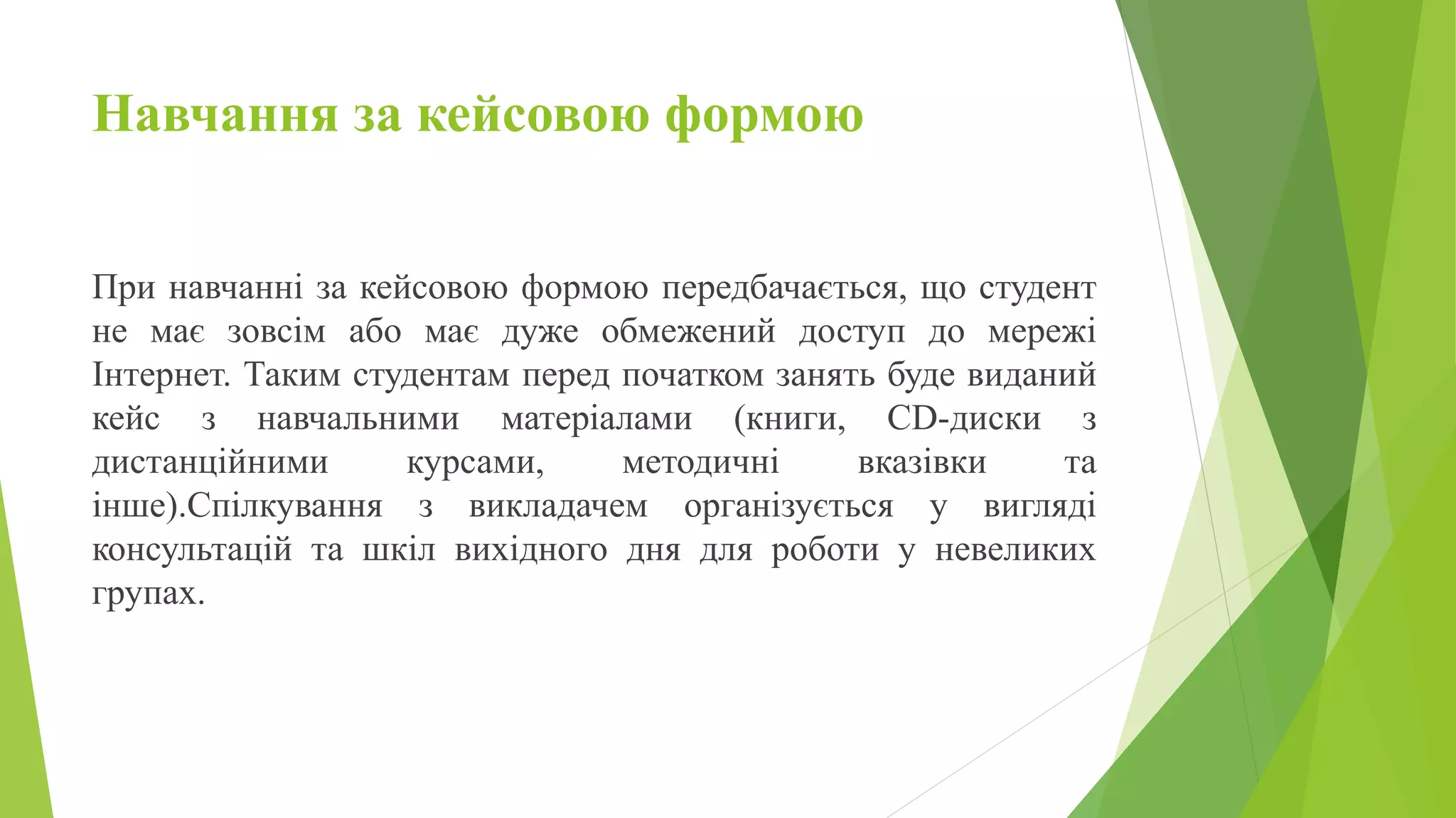 Навчання за кейсовою формою 
При навчанні за кейсовою формою передбачається, що студент 
не має зовсім або має дуже обмежений доступ до мережі 
Інтернет. Таким студентам перед початком занять буде виданий 
кейс з навчальними матеріалами (книги, CD-диски з 
дистанційними курсами, методичні вказівки та 
інше).Спілкування з викладачем організується у вигляді 
консультацій та шкіл вихідного дня для роботи у невеликих 
групах. 
 
