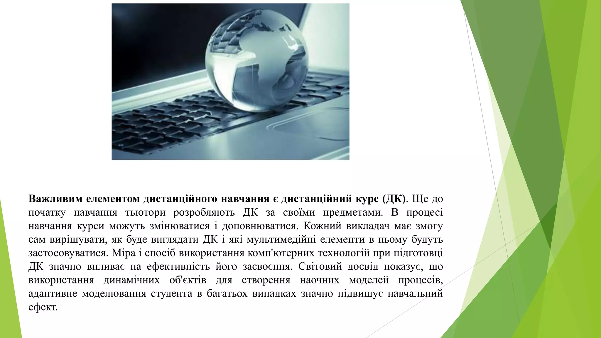 Важливим елементом дистанційного навчання є дистанційний курс (ДК). Ще до 
початку навчання тьютори розробляють ДК за своїми предметами. В процесі 
навчання курси можуть змінюватися і доповнюватися. Кожний викладач має змогу 
сам вирішувати, як буде виглядати ДК і які мультимедійні елементи в ньому будуть 
застосовуватися. Міра і спосіб використання комп'ютерних технологій при підготовці 
ДК значно впливає на ефективність його засвоєння. Світовий досвід показує, що 
використання динамічних об'єктів для створення наочних моделей процесів, 
адаптивне моделювання студента в багатьох випадках значно підвищує навчальний 
ефект. 
 