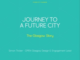 JOURNEY TO
A FUTURE CITY
The Glasgow Story
!
!
!
Simon Tricker - OPEN Glasgow Design & Engagement Lead
 