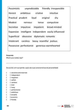 103
De acordo com sua opinião, quais são suas características de personalidade
(          )   secretive and reserved 
(          )   independent    
(          )   impatient
(          )   selfish 
(          )   careless
(          )   kind
(          )  fussy
(          )  perfectionist
(          )   ambitious
(          ) versatile
(          ) eccentric
(          ) friendly
Responda:
What’s your zodiac sign?
___________________________________________________________________________________
 
 
 
