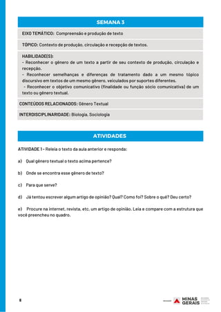 EIXO TEMÁTICO:  Compreensão e produção de texto
TÓPICO: Contexto de produção, circulação e recepção de textos.
HABILIDADE(S):
- Reconhecer o gênero de um texto a partir de seu contexto de produção, circulação e
recepção.
- Reconhecer semelhanças e diferenças de tratamento dado a um mesmo tópico
discursivo em textos de um mesmo gênero, veiculados por suportes diferentes. 
 - Reconhecer o objetivo comunicativo (finalidade ou função sócio comunicativa) de um
texto ou gênero textual.
CONTEÚDOS RELACIONADOS: Gênero Textual
INTERDISCIPLINARIDADE: Biologia, Sociologia
SEMANA 3
ATIVIDADE 1 - Releia o texto da aula anterior e responda:
a)     Qual gênero textual o texto acima pertence?
b)     Onde se encontra esse gênero de texto?
c)     Para que serve?
d)     Já tentou escrever algum artigo de opinião? Qual? Como foi? Sobre o quê? Deu certo?
e)     Procure na internet, revista, etc, um artigo de opinião. Leia e compare com a estrutura que
você preencheu no quadro.
ATIVIDADES
6
 